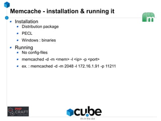 Memcache - installation & running it 
Installation 
Distribution package 
PECL 
Windows : binaries 
Running 
No config-files 
memcached -d -m <mem> -l <ip> -p <port> 
ex. : memcached -d -m 2048 -l 172.16.1.91 -p 11211 
 