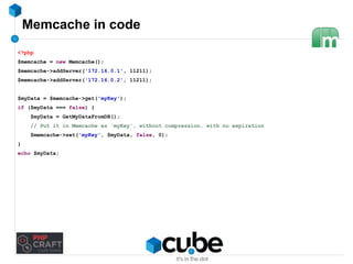 Memcache in code 
<?php 
$memcache = new Memcache(); 
$memcache->addServer('172.16.0.1', 11211); 
$memcache->addServer('172.16.0.2', 11211); 
$myData = $memcache->get('myKey'); 
if ($myData === false) { 
$myData = GetMyDataFromDB(); 
// Put it in Memcache as 'myKey', without compression, with no expiration 
$memcache->set('myKey', $myData, false, 0); 
} 
echo $myData; 
 