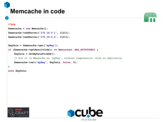 Memcache in code 
<?php 
$memcache = new Memcache(); 
$memcache->addServer('172.16.0.1', 11211); 
$memcache->addServer('172.16.0.2', 11211); 
$myData = $memcache->get('myKey'); 
if ($memcache->getResultCode() == Memcached::RES_NOTSTORED) { 
$myData = GetMyDataFromDB(); 
// Put it in Memcache as 'myKey', without compression, with no expiration 
$memcache->set('myKey', $myData, false, 0); 
} 
echo $myData; 
 