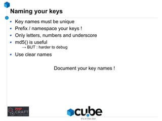Naming your keys 
Key names must be unique 
Prefix / namespace your keys ! 
Only letters, numbers and underscore 
md5() is useful 
→ BUT : harder to debug 
Use clear names 
Document your key names ! 
 