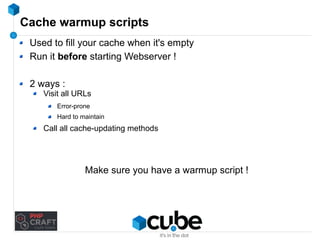 Cache warmup scripts 
Used to fill your cache when it's empty 
Run it before starting Webserver ! 
2 ways : 
Visit all URLs 
Error-prone 
Hard to maintain 
Call all cache-updating methods 
Make sure you have a warmup script ! 
 