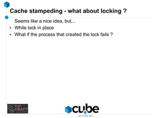 Cache stampeding - what about locking ? 
Seems like a nice idea, but... 
While lock in place 
What if the process that created the lock fails ? 
 