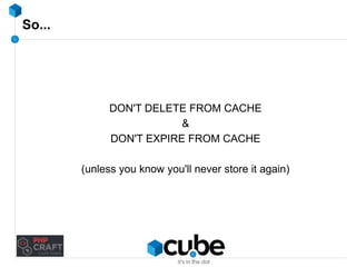 So... 
DON'T DELETE FROM CACHE 
& 
DON'T EXPIRE FROM CACHE 
(unless you know you'll never store it again) 
 