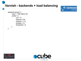Varnish - backends + load balancing 
backend server1 { 
.host = "192.168.0.10"; 
.probe = { 
.url = "/"; 
.interval = 5s; 
.timeout = 1 s; 
.window = 5; 
.threshold = 3; 
} 
} 
 