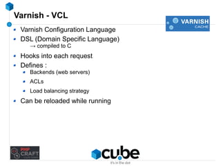 Varnish - VCL 
Varnish Configuration Language 
DSL (Domain Specific Language) 
→ compiled to C 
Hooks into each request 
Defines : 
Backends (web servers) 
ACLs 
Load balancing strategy 
Can be reloaded while running 
 