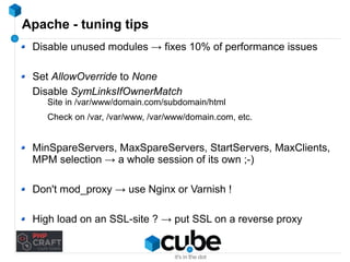 Apache - tuning tips 
Disable unused modules → fixes 10% of performance issues 
Set AllowOverride to None 
Disable SymLinksIfOwnerMatch 
Site in /var/www/domain.com/subdomain/html 
Check on /var, /var/www, /var/www/domain.com, etc. 
MinSpareServers, MaxSpareServers, StartServers, MaxClients, 
MPM selection → a whole session of its own ;-) 
Don't mod_proxy → use Nginx or Varnish ! 
High load on an SSL-site ? → put SSL on a reverse proxy 
 
