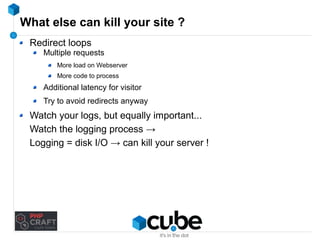 What else can kill your site ? 
Redirect loops 
Multiple requests 
More load on Webserver 
More code to process 
Additional latency for visitor 
Try to avoid redirects anyway 
Watch your logs, but equally important... 
Watch the logging process → 
Logging = disk I/O → can kill your server ! 
 