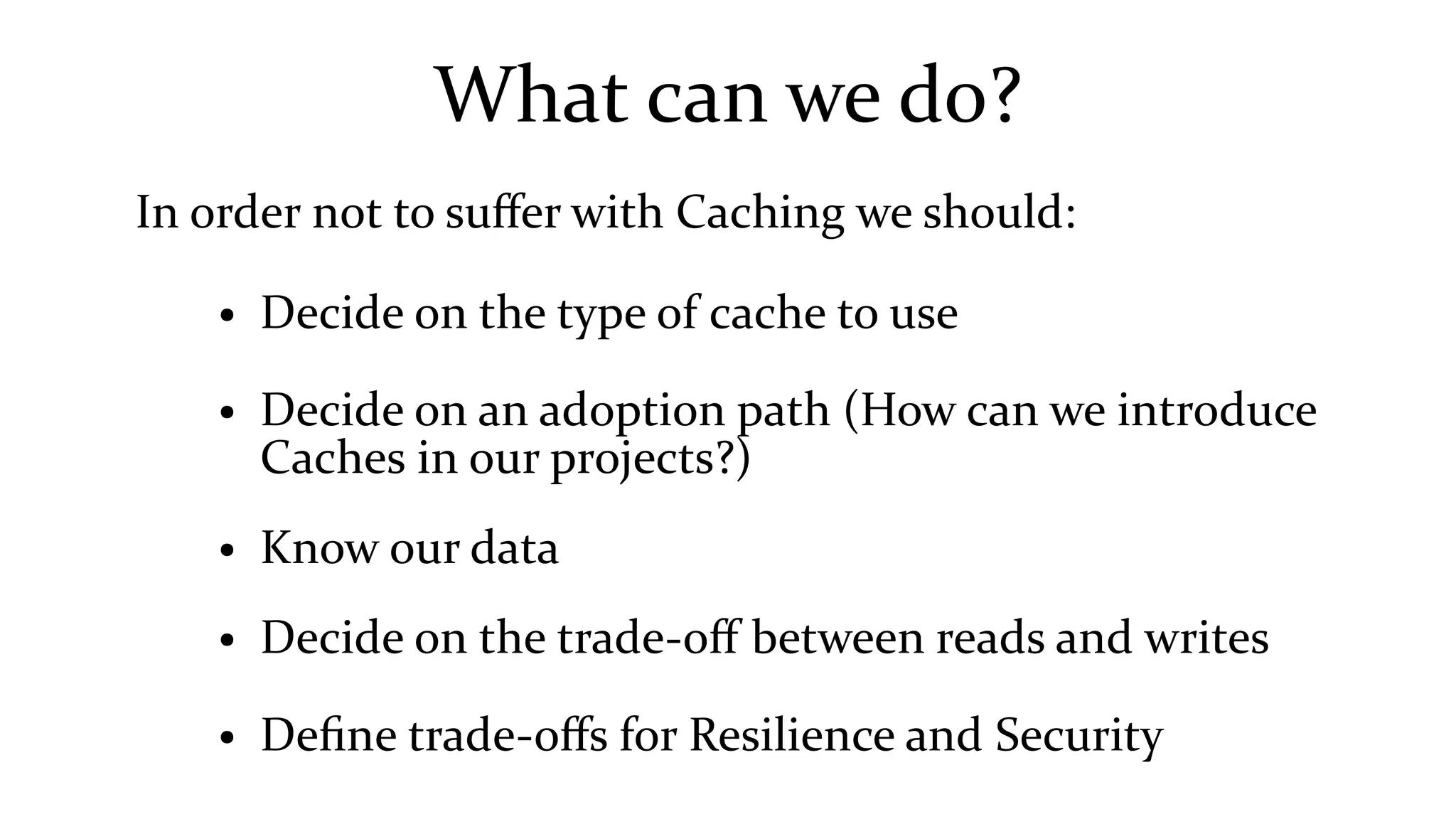 What can we do?
In order not to suffer with Caching we should:
● Decide on the type of cache to use
● Decide on an adoption path (How can we introduce
Caches in our projects?)
● Know our data
● Decide on the trade-off between reads and writes
● Define trade-offs for Resilience and Security
 
