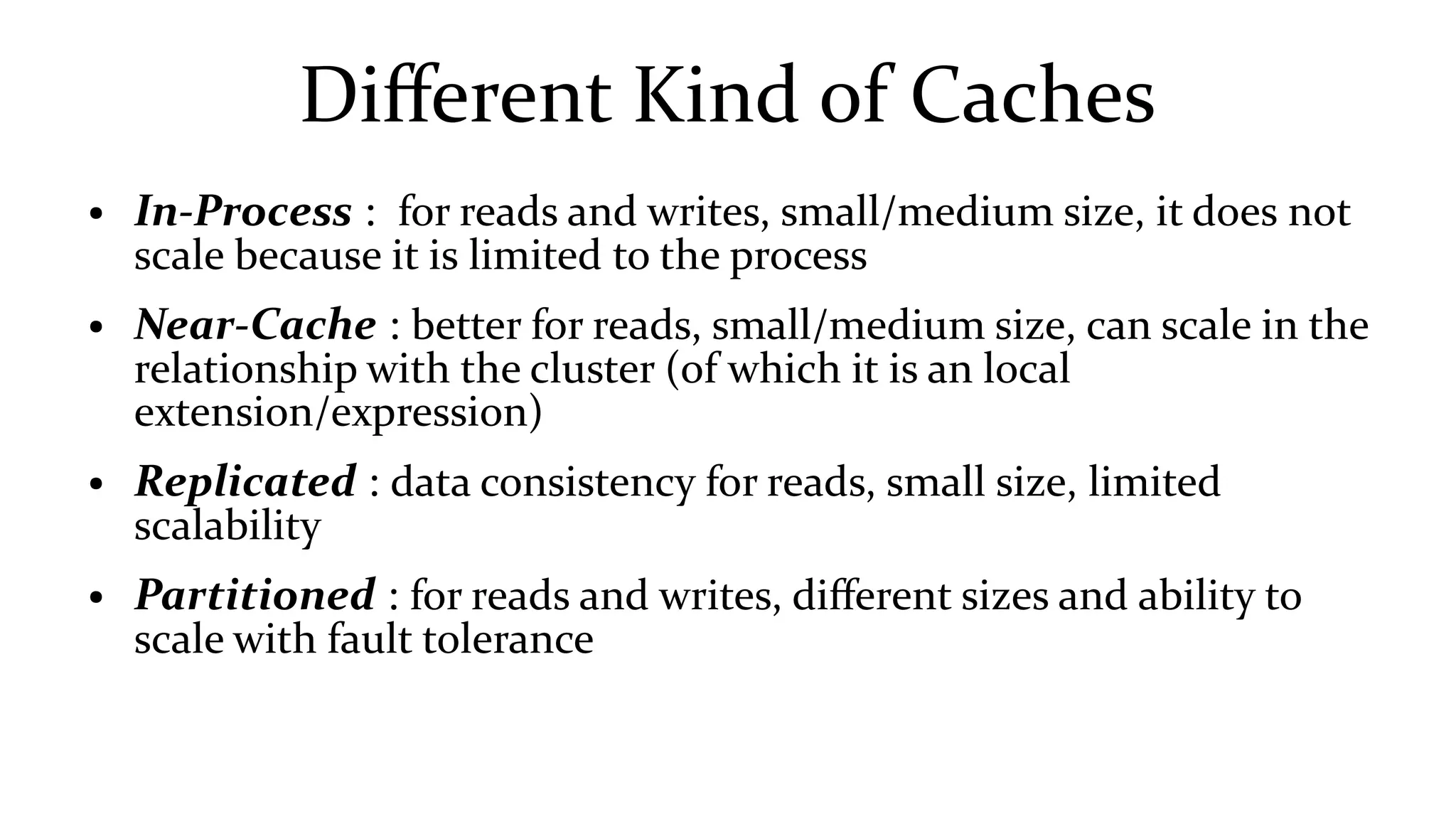Different Kind of Caches
● In-Process : for reads and writes, small/medium size, it does not
scale because it is limited to the process
● Near-Cache : better for reads, small/medium size, can scale in the
relationship with the cluster (of which it is an local
extension/expression)
● Replicated : data consistency for reads, small size, limited
scalability
● Partitioned : for reads and writes, different sizes and ability to
scale with fault tolerance
 