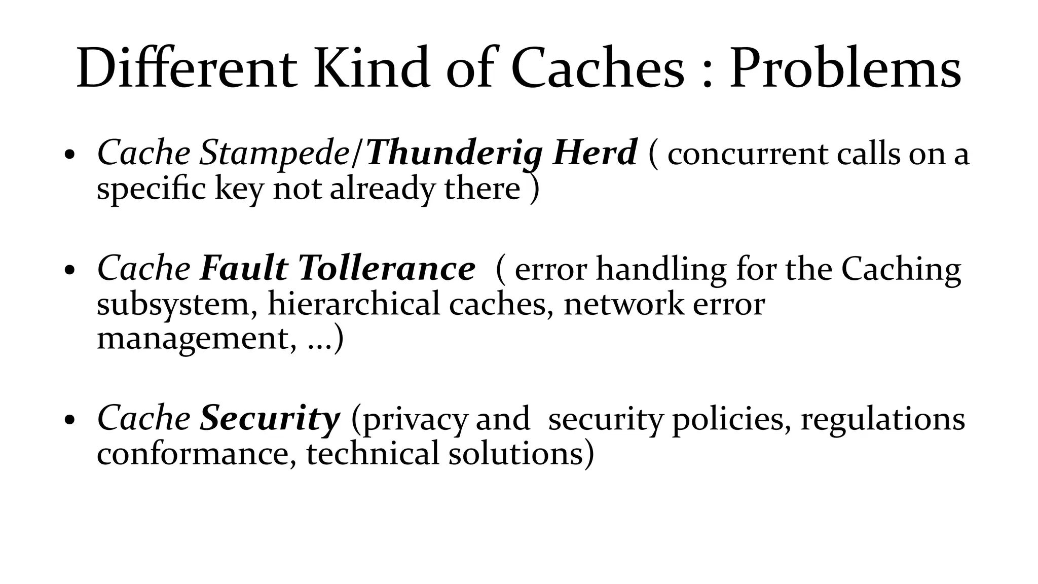 Different Kind of Caches : Problems
● Cache Stampede/Thunderig Herd ( concurrent calls on a
specific key not already there )
● Cache Fault Tollerance ( error handling for the Caching
subsystem, hierarchical caches, network error
management, ...)
● Cache Security (privacy and security policies, regulations
conformance, technical solutions)
 