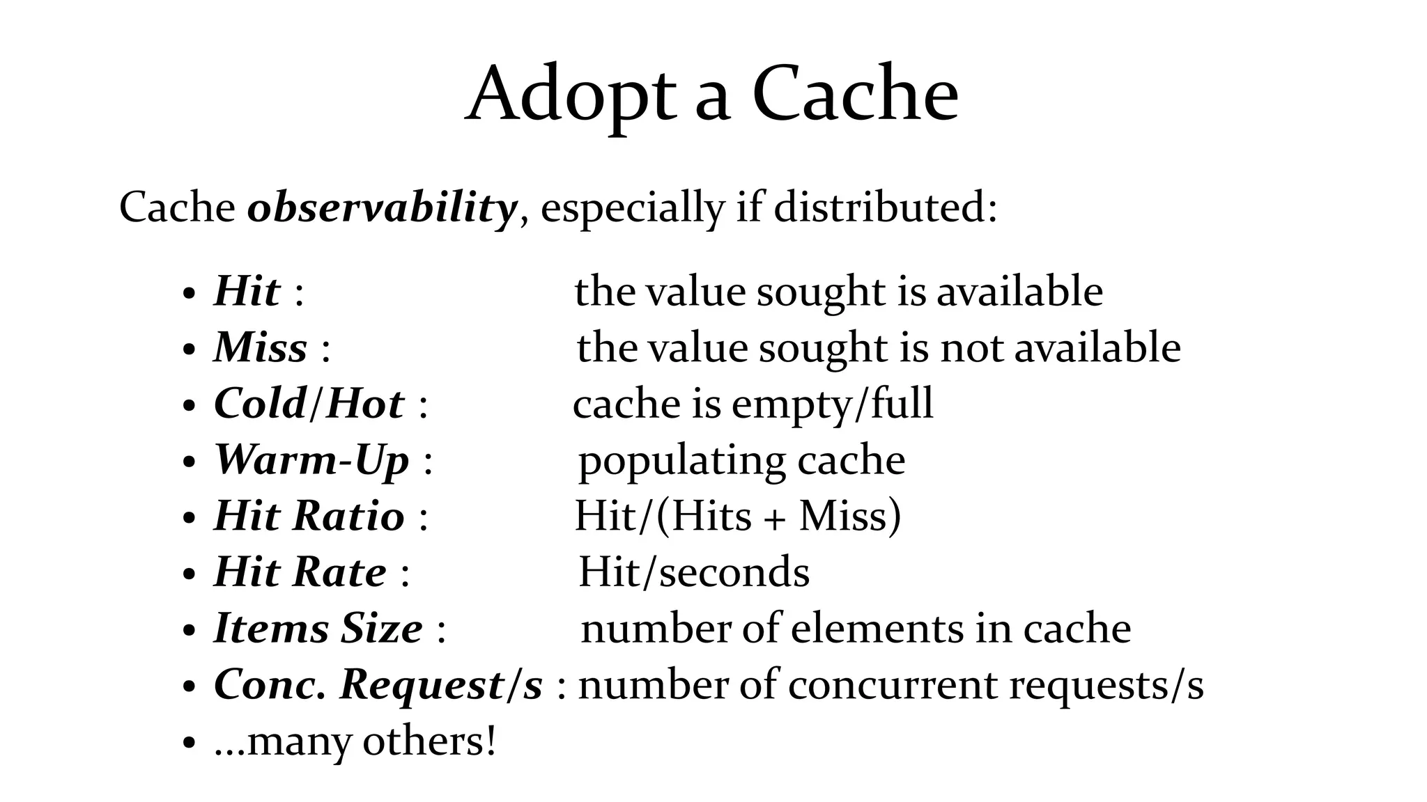 Adopt a Cache
Cache observability, especially if distributed:
● Hit : the value sought is available
● Miss : the value sought is not available
● Cold/Hot : cache is empty/full
● Warm-Up : populating cache
● Hit Ratio : Hit/(Hits + Miss)
● Hit Rate : Hit/seconds
● Items Size : number of elements in cache
● Conc. Request/s : number of concurrent requests/s
● ...many others!
 
