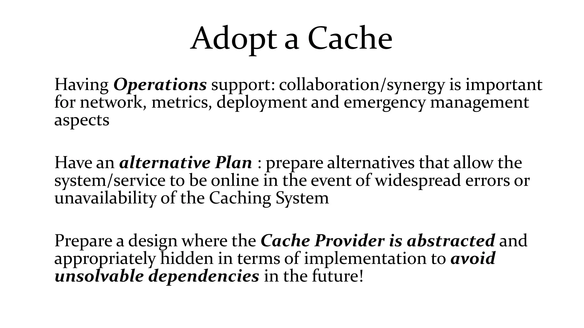 Adopt a Cache
Having Operations support: collaboration/synergy is important
for network, metrics, deployment and emergency management
aspects
Have an alternative Plan : prepare alternatives that allow the
system/service to be online in the event of widespread errors or
unavailability of the Caching System
Prepare a design where the Cache Provider is abstracted and
appropriately hidden in terms of implementation to avoid
unsolvable dependencies in the future!
 
