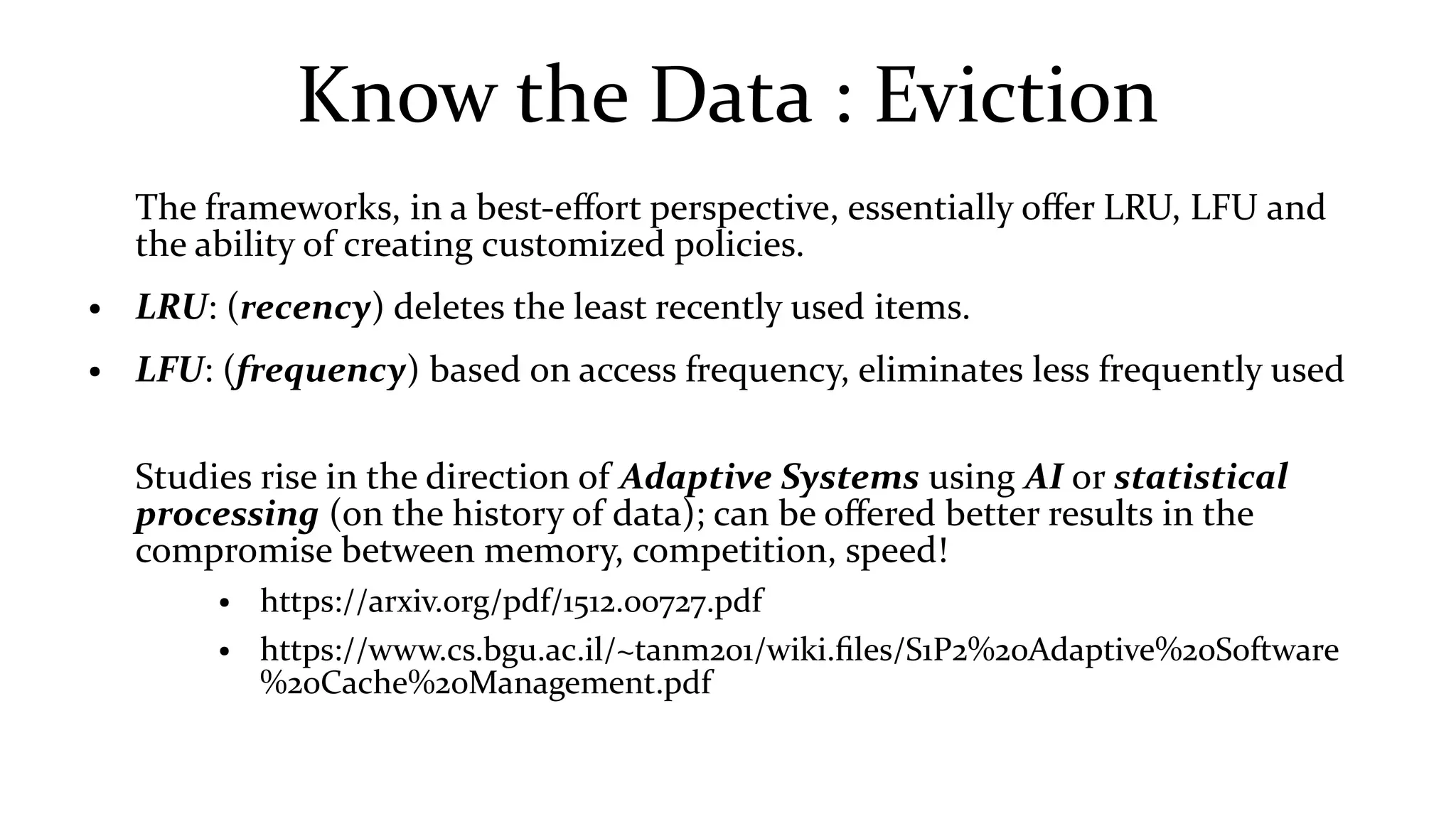 Know the Data : Eviction
The frameworks, in a best-effort perspective, essentially offer LRU, LFU and
the ability of creating customized policies.
● LRU: (recency) deletes the least recently used items.
● LFU: (frequency) based on access frequency, eliminates less frequently used
Studies rise in the direction of Adaptive Systems using AI or statistical
processing (on the history of data); can be offered better results in the
compromise between memory, competition, speed!
● https://arxiv.org/pdf/1512.00727.pdf
● https://www.cs.bgu.ac.il/~tanm201/wiki.files/S1P2%20Adaptive%20Software
%20Cache%20Management.pdf
 