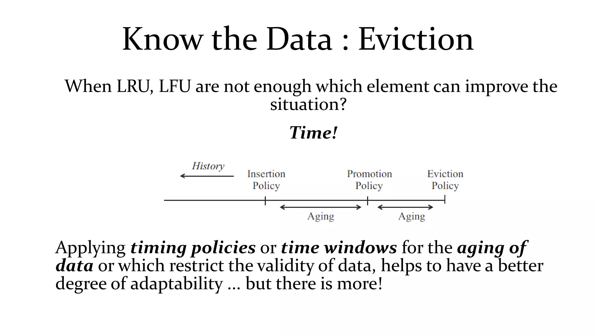 Know the Data : Eviction
When LRU, LFU are not enough which element can improve the
situation?
Time!
Applying timing policies or time windows for the aging of
data or which restrict the validity of data, helps to have a better
degree of adaptability ... but there is more!
 