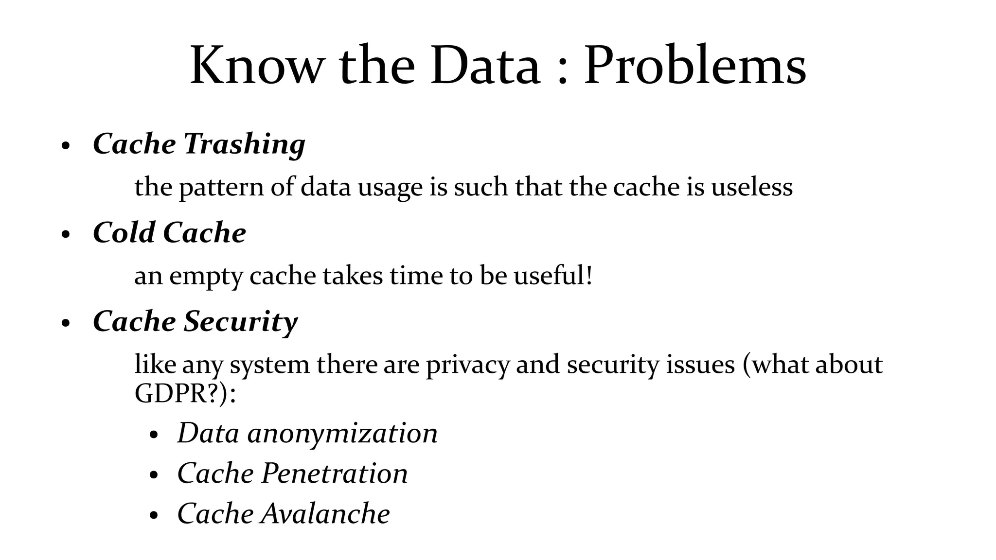 Know the Data : Problems
● Cache Trashing
the pattern of data usage is such that the cache is useless
● Cold Cache
an empty cache takes time to be useful!
● Cache Security
like any system there are privacy and security issues (what about
GDPR?):
● Data anonymization
● Cache Penetration
● Cache Avalanche
 