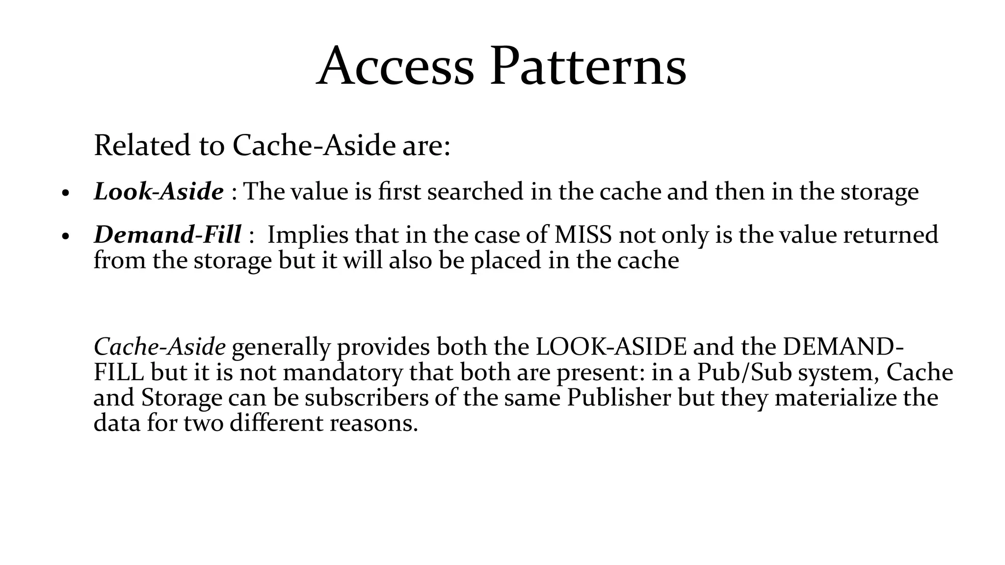 Access Patterns
Related to Cache-Aside are:
● Look-Aside : The value is first searched in the cache and then in the storage
● Demand-Fill : Implies that in the case of MISS not only is the value returned
from the storage but it will also be placed in the cache
Cache-Aside generally provides both the LOOK-ASIDE and the DEMAND-
FILL but it is not mandatory that both are present: in a Pub/Sub system, Cache
and Storage can be subscribers of the same Publisher but they materialize the
data for two different reasons.
 