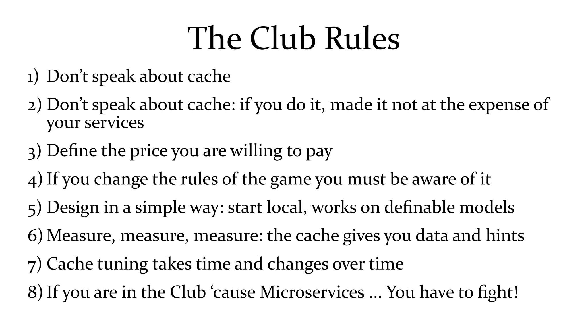 The Club Rules
1) Don’t speak about cache
2) Don’t speak about cache: if you do it, made it not at the expense of
your services
3) Define the price you are willing to pay
4) If you change the rules of the game you must be aware of it
5) Design in a simple way: start local, works on definable models
6) Measure, measure, measure: the cache gives you data and hints
7) Cache tuning takes time and changes over time
8) If you are in the Club ‘cause Microservices ... You have to fight!
 