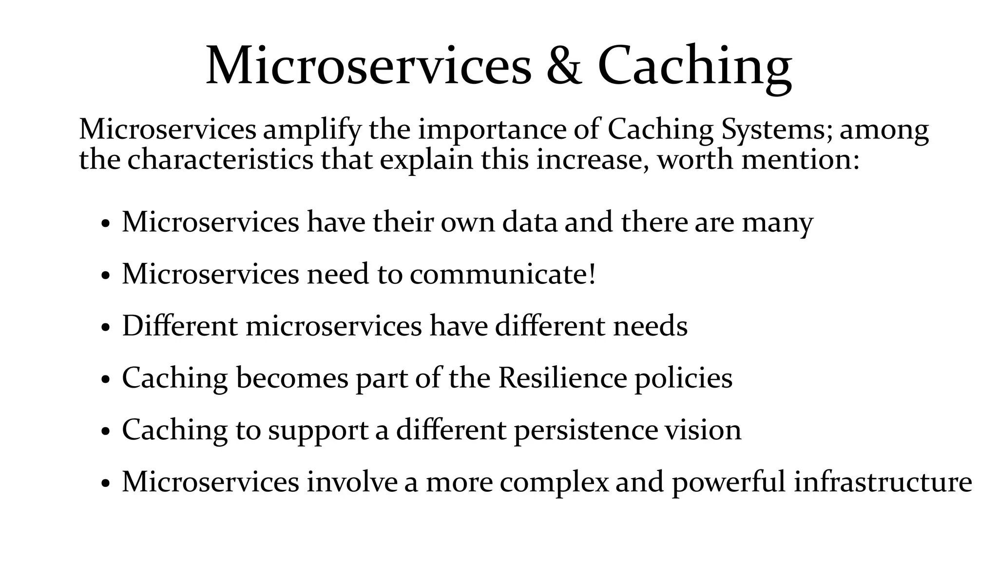 Microservices & Caching
Microservices amplify the importance of Caching Systems; among
the characteristics that explain this increase, worth mention:
● Microservices have their own data and there are many
● Microservices need to communicate!
● Different microservices have different needs
● Caching becomes part of the Resilience policies
● Caching to support a different persistence vision
● Microservices involve a more complex and powerful infrastructure
 