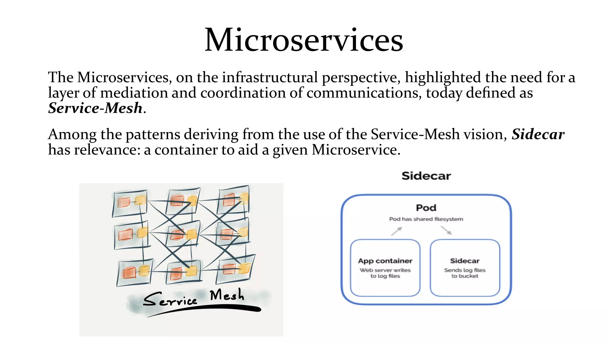 Microservices
The Microservices, on the infrastructural perspective, highlighted the need for a
layer of mediation and coordination of communications, today defined as
Service-Mesh.
Among the patterns deriving from the use of the Service-Mesh vision, Sidecar
has relevance: a container to aid a given Microservice.
 