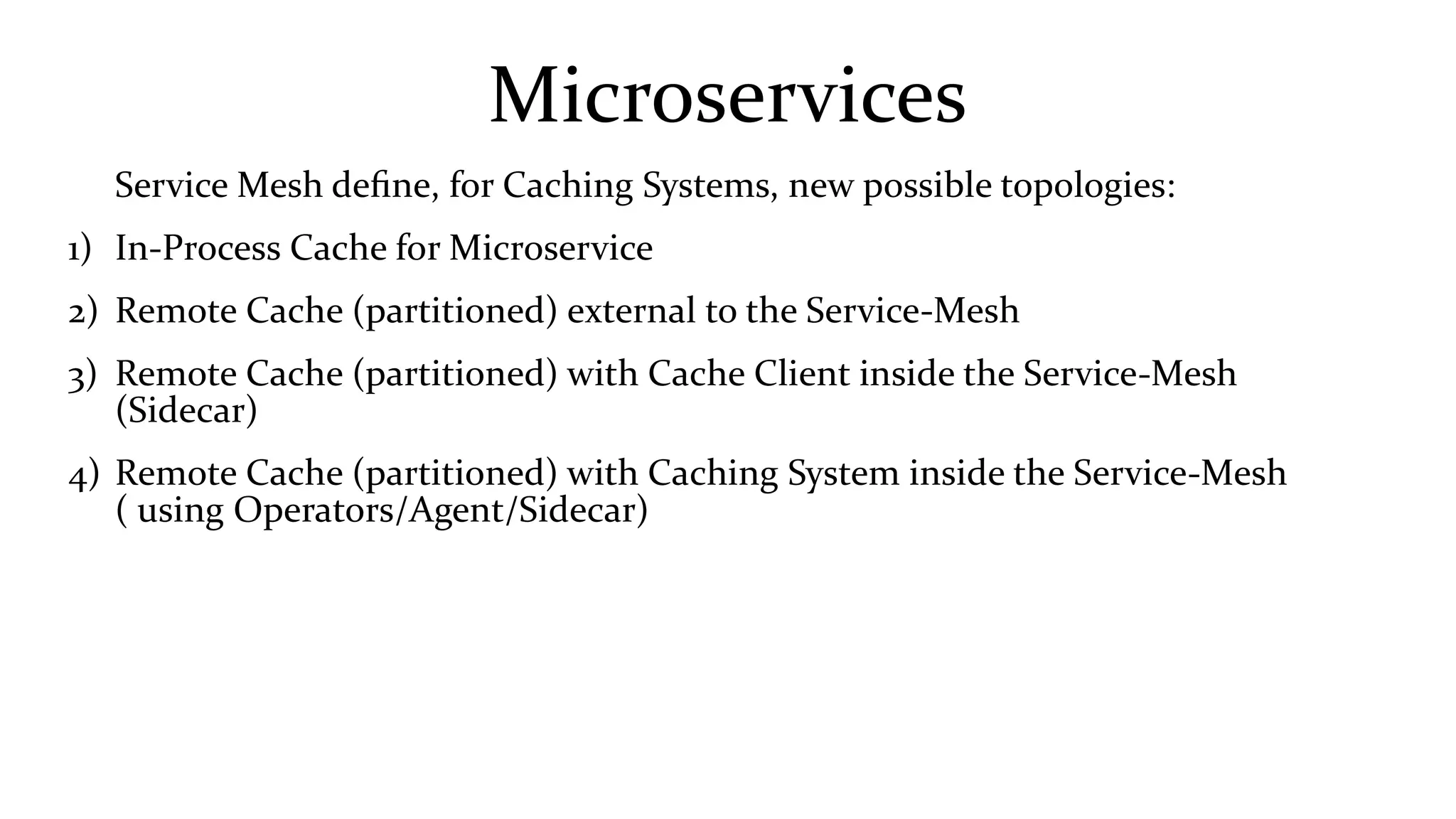 Microservices
Service Mesh define, for Caching Systems, new possible topologies:
1) In-Process Cache for Microservice
2) Remote Cache (partitioned) external to the Service-Mesh
3) Remote Cache (partitioned) with Cache Client inside the Service-Mesh
(Sidecar)
4) Remote Cache (partitioned) with Caching System inside the Service-Mesh
( using Operators/Agent/Sidecar)
 