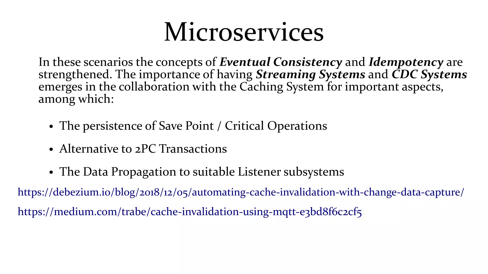 Microservices
In these scenarios the concepts of Eventual Consistency and Idempotency are
strengthened. The importance of having Streaming Systems and CDC Systems
emerges in the collaboration with the Caching System for important aspects,
among which:
● The persistence of Save Point / Critical Operations
● Alternative to 2PC Transactions
● The Data Propagation to suitable Listener subsystems
https://debezium.io/blog/2018/12/05/automating-cache-invalidation-with-change-data-capture/
https://medium.com/trabe/cache-invalidation-using-mqtt-e3bd8f6c2cf5
 