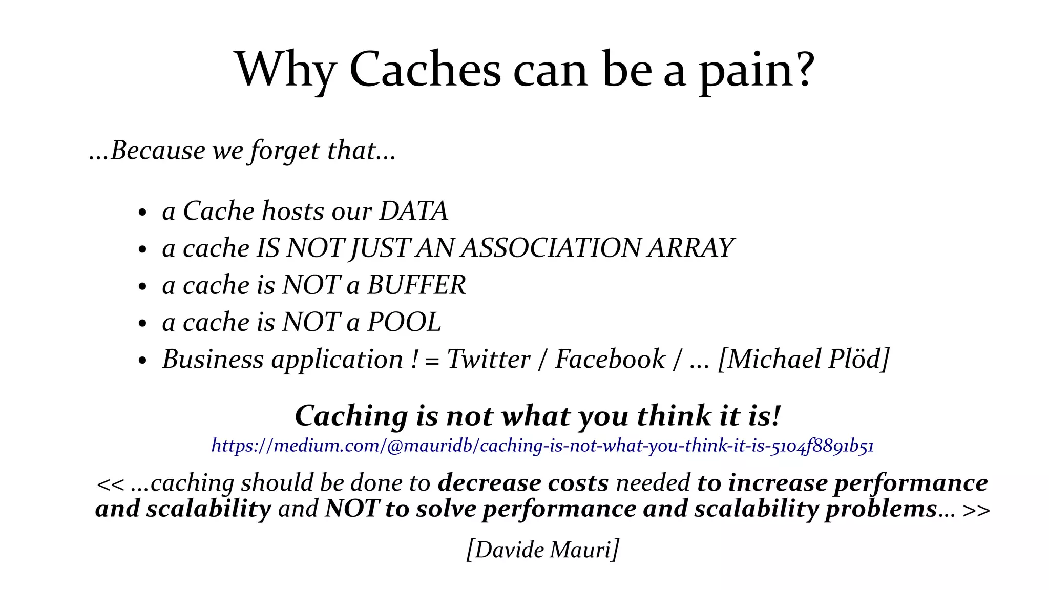 Why Caches can be a pain?
...Because we forget that...
● a Cache hosts our DATA
● a cache IS NOT JUST AN ASSOCIATION ARRAY
● a cache is NOT a BUFFER
● a cache is NOT a POOL
● Business application ! = Twitter / Facebook / ... [Michael Plöd]
Caching is not what you think it is!
https://medium.com/@mauridb/caching-is-not-what-you-think-it-is-5104f8891b51
<< ...caching should be done to decrease costs needed to increase performance
and scalability and NOT to solve performance and scalability problems… >>
[Davide Mauri]
 