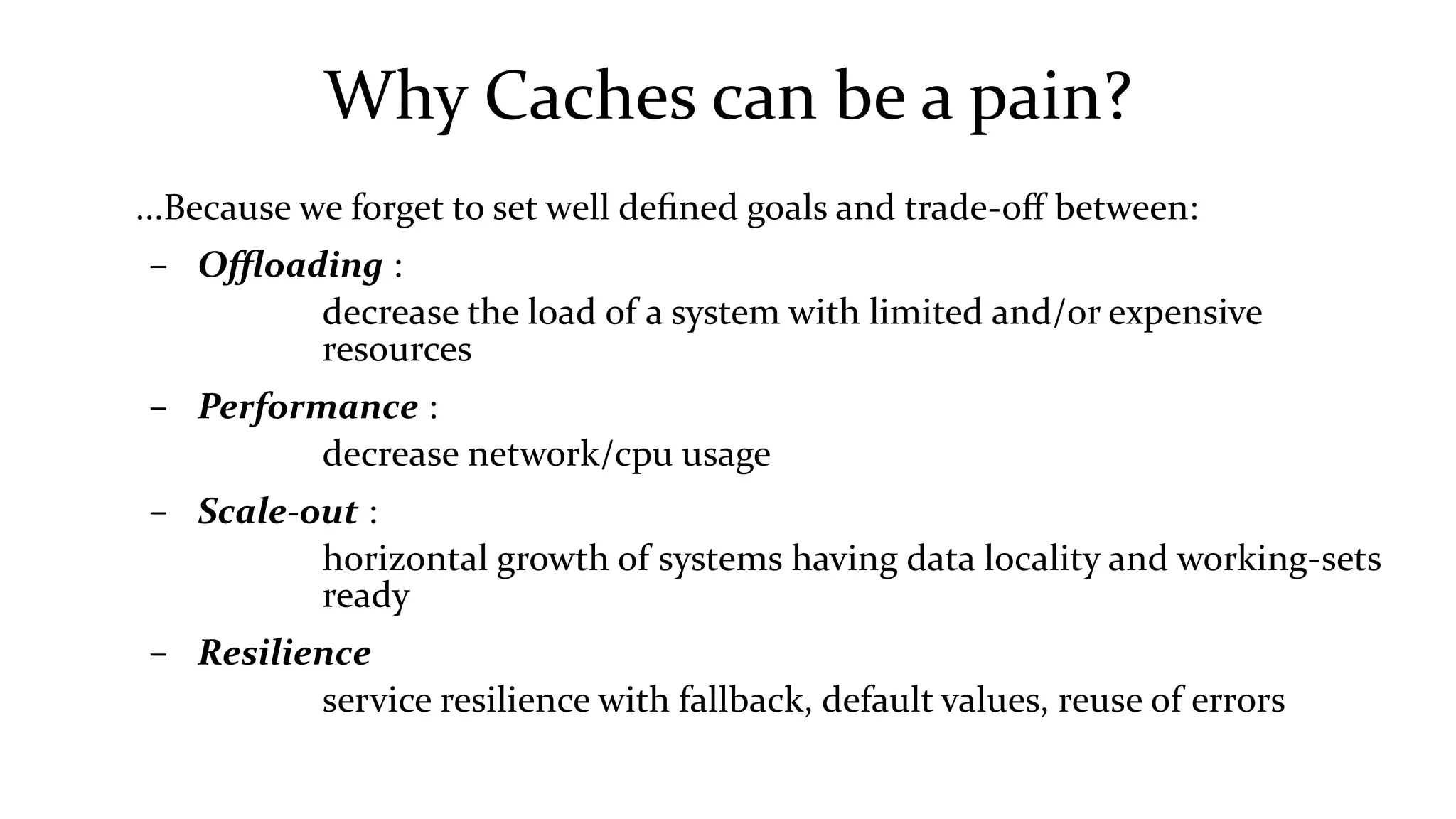 Why Caches can be a pain?
...Because we forget to set well defined goals and trade-off between:
– Offloading :
decrease the load of a system with limited and/or expensive
resources
– Performance :
decrease network/cpu usage
– Scale-out :
horizontal growth of systems having data locality and working-sets
ready
– Resilience
service resilience with fallback, default values, reuse of errors
 