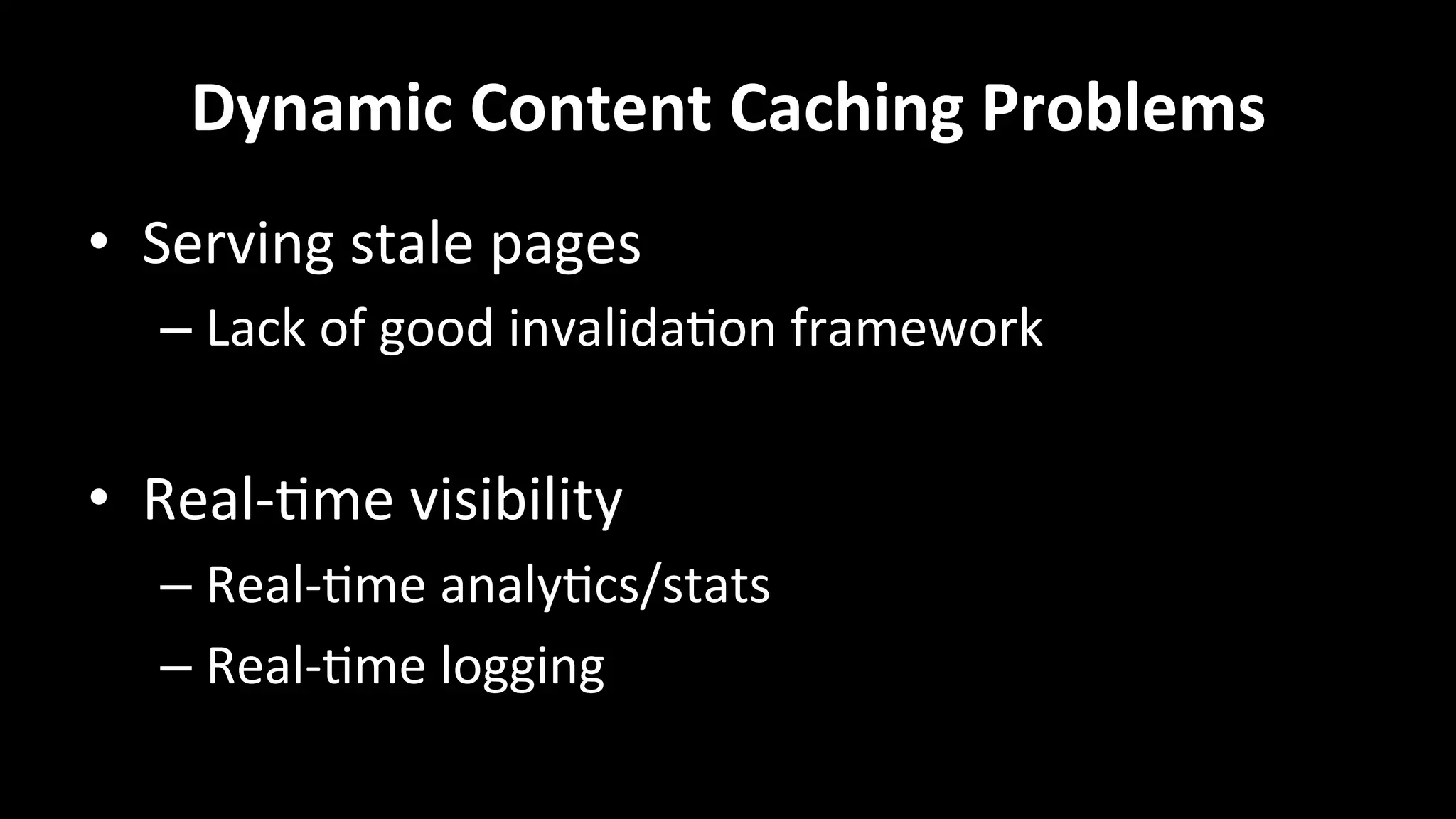 Dynamic	
  Content	
  Caching	
  Problems	
  
•  Serving	
  stale	
  pages	
  
– Lack	
  of	
  good	
  invalida+on	
  framework	
  
•  Real-­‐+me	
  visibility	
  
– Real-­‐+me	
  analy+cs/stats	
  
– Real-­‐+me	
  logging	
  
	
  
 