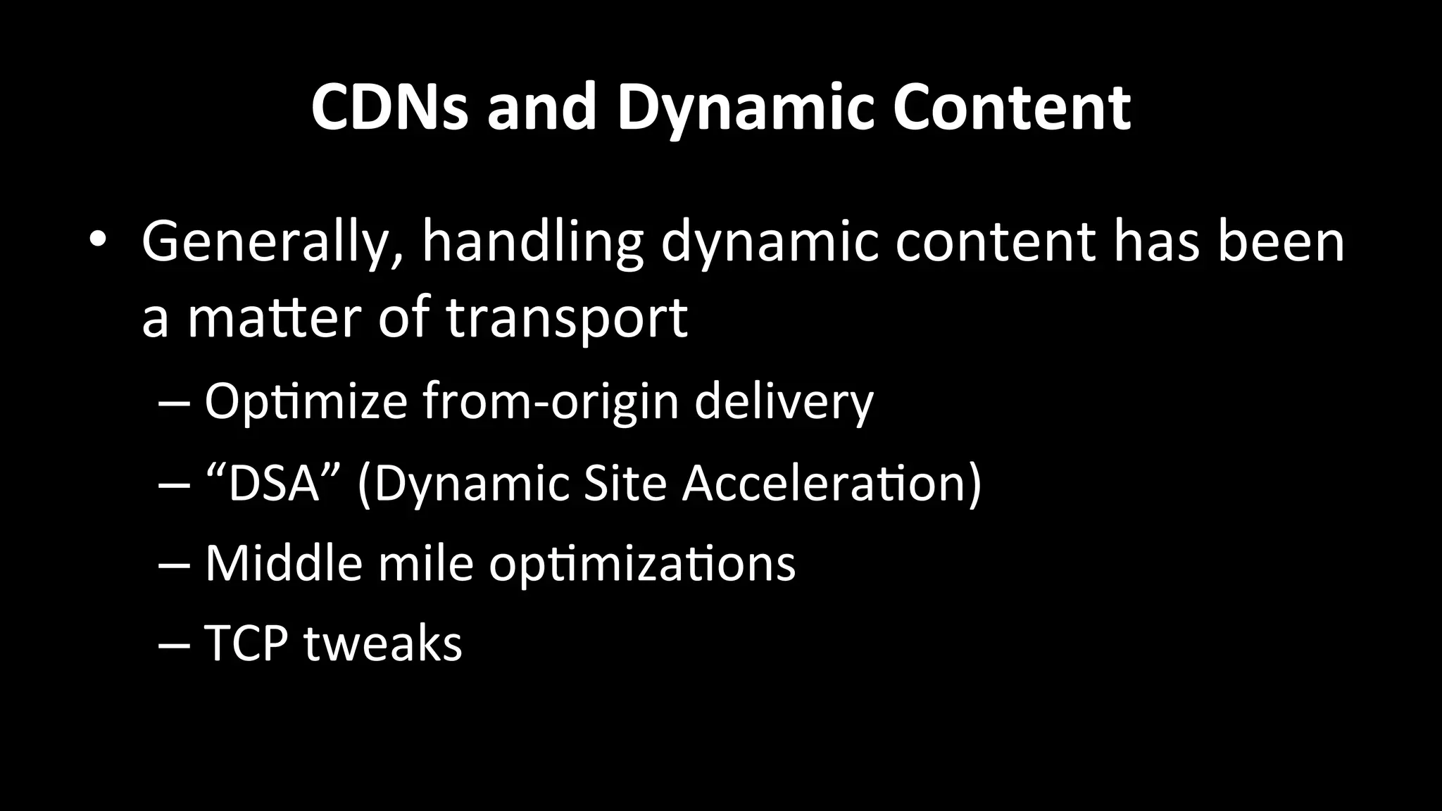 CDNs	
  and	
  Dynamic	
  Content	
  
•  Generally,	
  handling	
  dynamic	
  content	
  has	
  been	
  
a	
  maRer	
  of	
  transport	
  
– Op+mize	
  from-­‐origin	
  delivery	
  
– “DSA”	
  (Dynamic	
  Site	
  Accelera+on)	
  
– Middle	
  mile	
  op+miza+ons	
  
– TCP	
  tweaks	
  
 