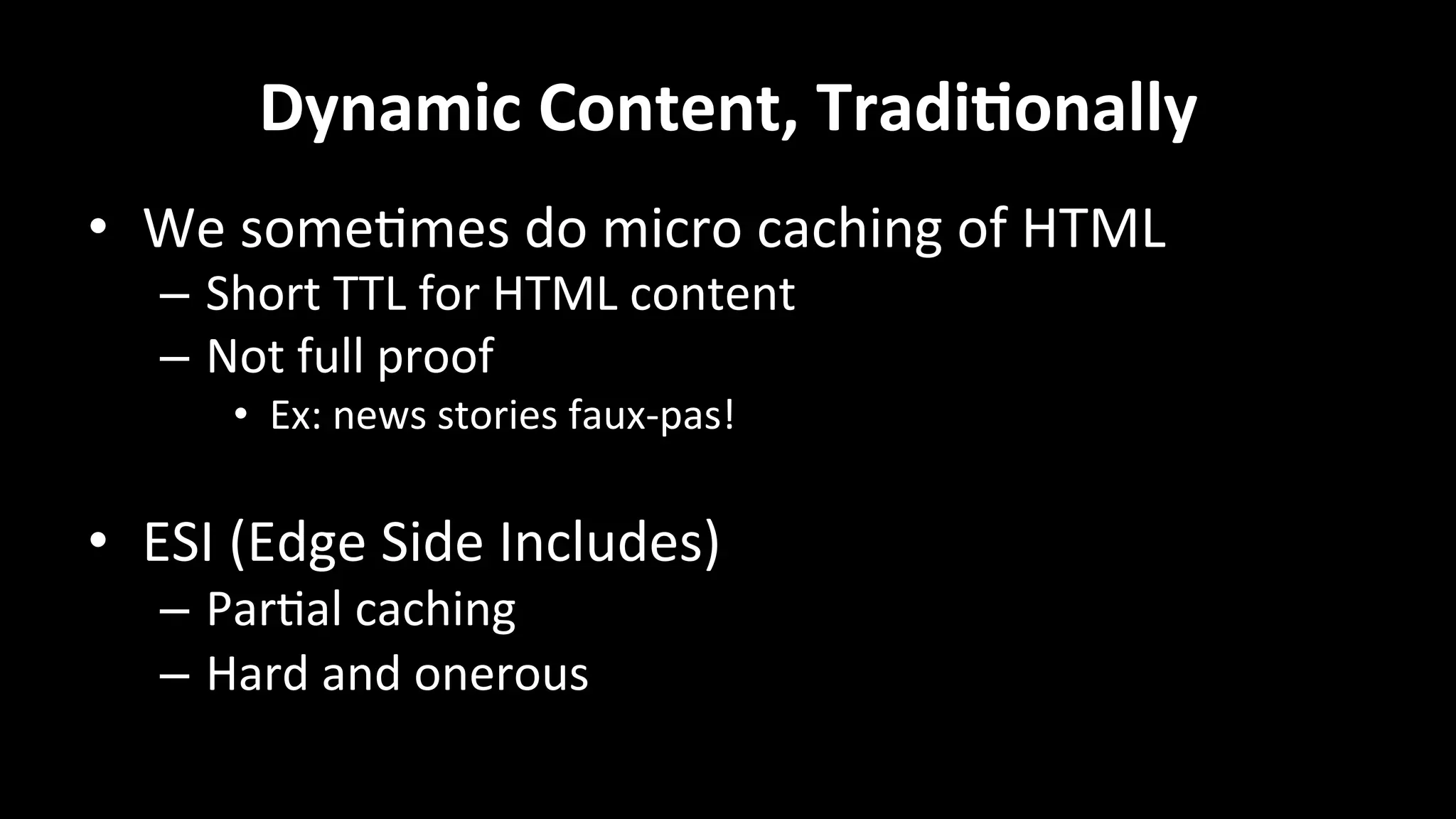 Dynamic	
  Content,	
  Tradi=onally	
  
•  We	
  some+mes	
  do	
  micro	
  caching	
  of	
  HTML	
  
–  Short	
  TTL	
  for	
  HTML	
  content	
  
–  Not	
  full	
  proof	
  
•  Ex:	
  news	
  stories	
  faux-­‐pas!	
  
•  ESI	
  (Edge	
  Side	
  Includes)	
  
–  Par+al	
  caching	
  
–  Hard	
  and	
  onerous	
  
	
  
 