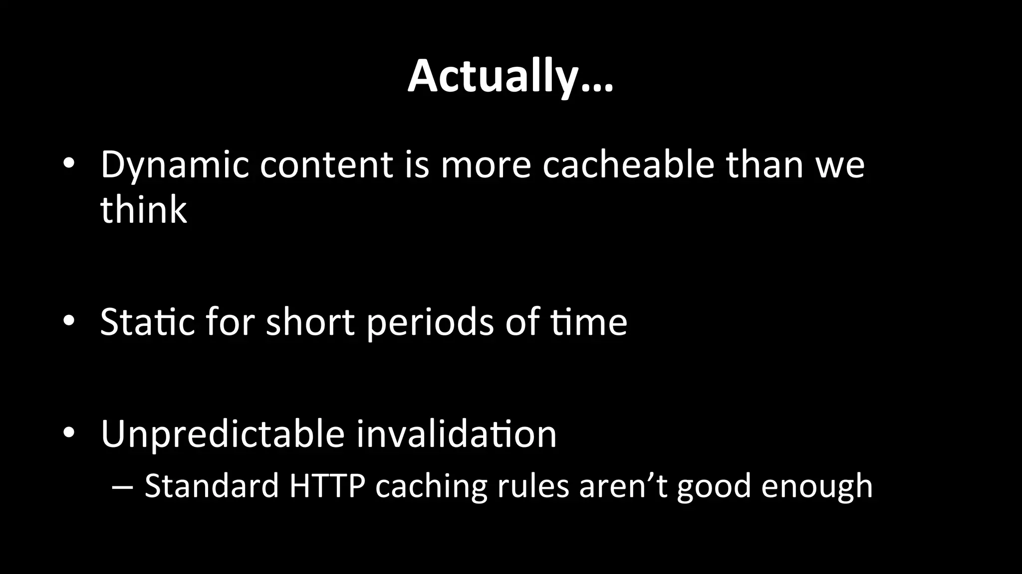 Actually…	
  
•  Dynamic	
  content	
  is	
  more	
  cacheable	
  than	
  we	
  
think	
  
•  Sta+c	
  for	
  short	
  periods	
  of	
  +me	
  
•  Unpredictable	
  invalida+on	
  
–  Standard	
  HTTP	
  caching	
  rules	
  aren’t	
  good	
  enough	
  
 