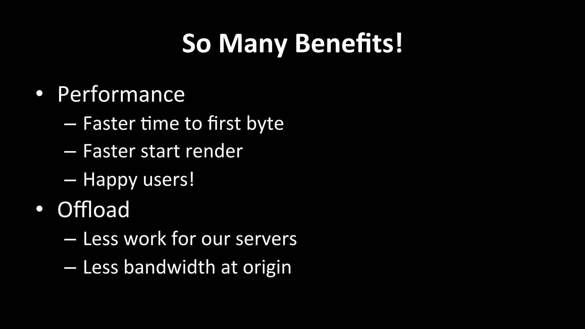 So	
  Many	
  Beneﬁts!	
  
•  Performance	
  
–  Faster	
  +me	
  to	
  ﬁrst	
  byte	
  
–  Faster	
  start	
  render	
  
–  Happy	
  users!	
  
•  Oﬄoad	
  
–  Less	
  work	
  for	
  our	
  servers	
  
–  Less	
  bandwidth	
  at	
  origin	
  
 