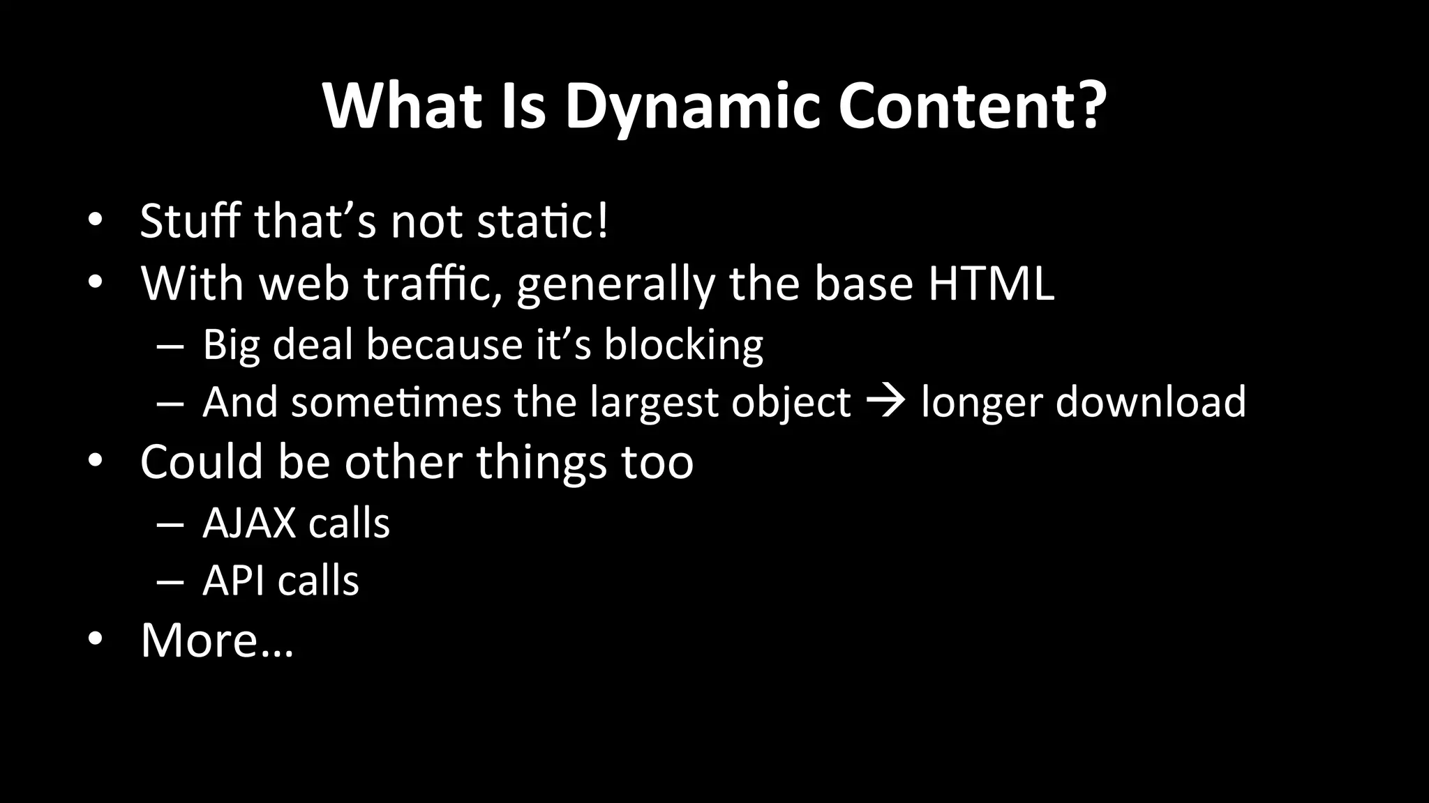 What	
  Is	
  Dynamic	
  Content?	
  
•  Stuﬀ	
  that’s	
  not	
  sta+c!	
  
•  With	
  web	
  traﬃc,	
  generally	
  the	
  base	
  HTML	
  
–  Big	
  deal	
  because	
  it’s	
  blocking	
  
–  And	
  some+mes	
  the	
  largest	
  object	
  à	
  longer	
  download	
  
•  Could	
  be	
  other	
  things	
  too	
  
–  AJAX	
  calls	
  
–  API	
  calls	
  
•  More…	
  
 