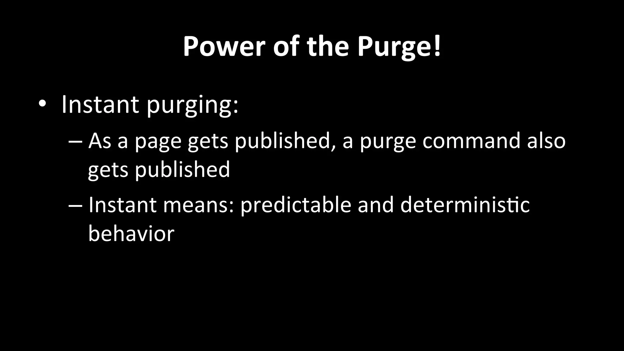 Power	
  of	
  the	
  Purge!	
  
•  Instant	
  purging:	
  
– As	
  a	
  page	
  gets	
  published,	
  a	
  purge	
  command	
  also	
  
gets	
  published	
  
– Instant	
  means:	
  predictable	
  and	
  determinis+c	
  
behavior	
  
	
  
 