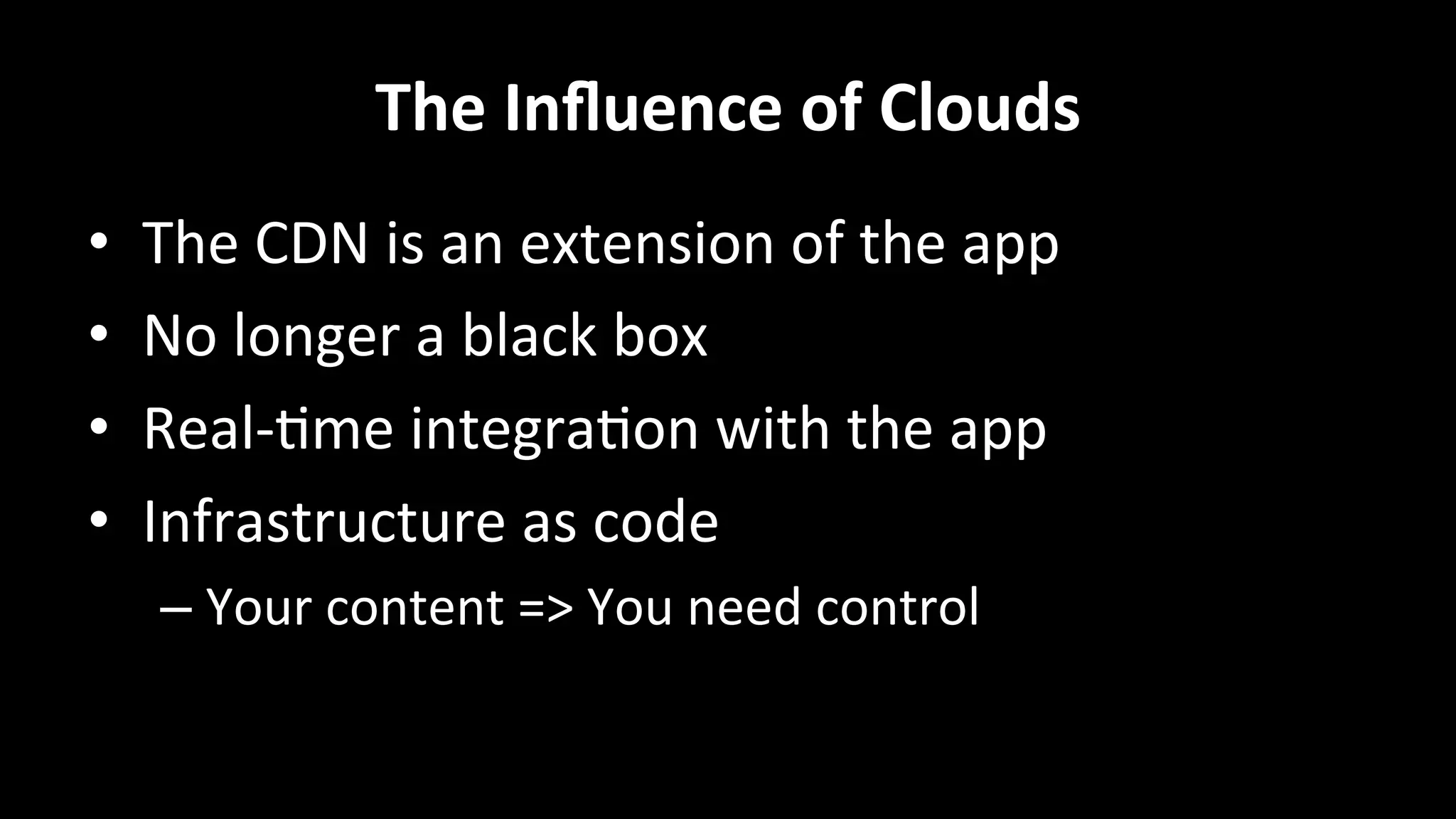 The	
  Inﬂuence	
  of	
  Clouds	
  
•  The	
  CDN	
  is	
  an	
  extension	
  of	
  the	
  app	
  
•  No	
  longer	
  a	
  black	
  box	
  
•  Real-­‐+me	
  integra+on	
  with	
  the	
  app	
  
•  Infrastructure	
  as	
  code	
  
– Your	
  content	
  =>	
  You	
  need	
  control	
  
 
