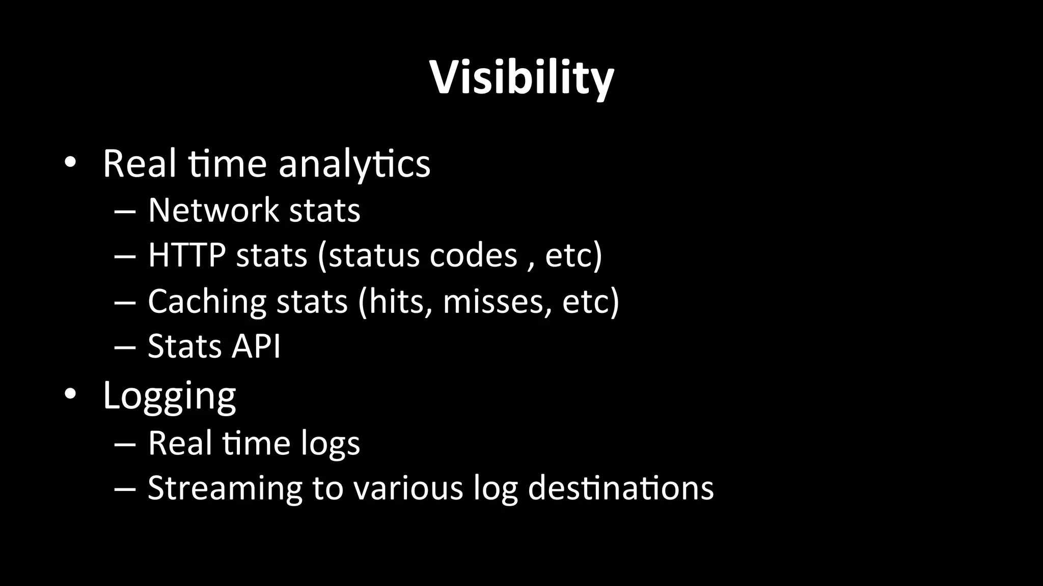 Visibility	
  
•  Real	
  +me	
  analy+cs	
  
–  Network	
  stats	
  
–  HTTP	
  stats	
  (status	
  codes	
  ,	
  etc)	
  
–  Caching	
  stats	
  (hits,	
  misses,	
  etc)	
  
–  Stats	
  API	
  
•  Logging	
  
–  Real	
  +me	
  logs	
  
–  Streaming	
  to	
  various	
  log	
  des+na+ons	
  
 