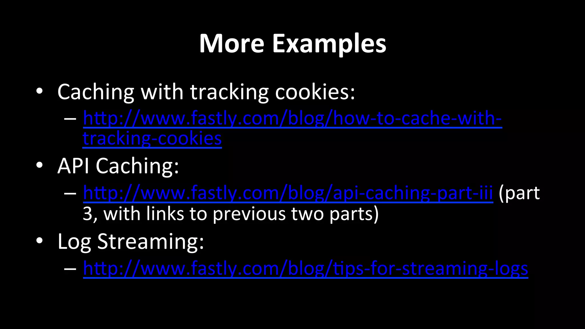 More	
  Examples	
  
•  Caching	
  with	
  tracking	
  cookies:	
  
–  hRp://www.fastly.com/blog/how-­‐to-­‐cache-­‐with-­‐
tracking-­‐cookies	
  
•  API	
  Caching:	
  
–  hRp://www.fastly.com/blog/api-­‐caching-­‐part-­‐iii	
  (part	
  
3,	
  with	
  links	
  to	
  previous	
  two	
  parts)	
  
•  Log	
  Streaming:	
  
–  hRp://www.fastly.com/blog/+ps-­‐for-­‐streaming-­‐logs	
  
	
  
 
