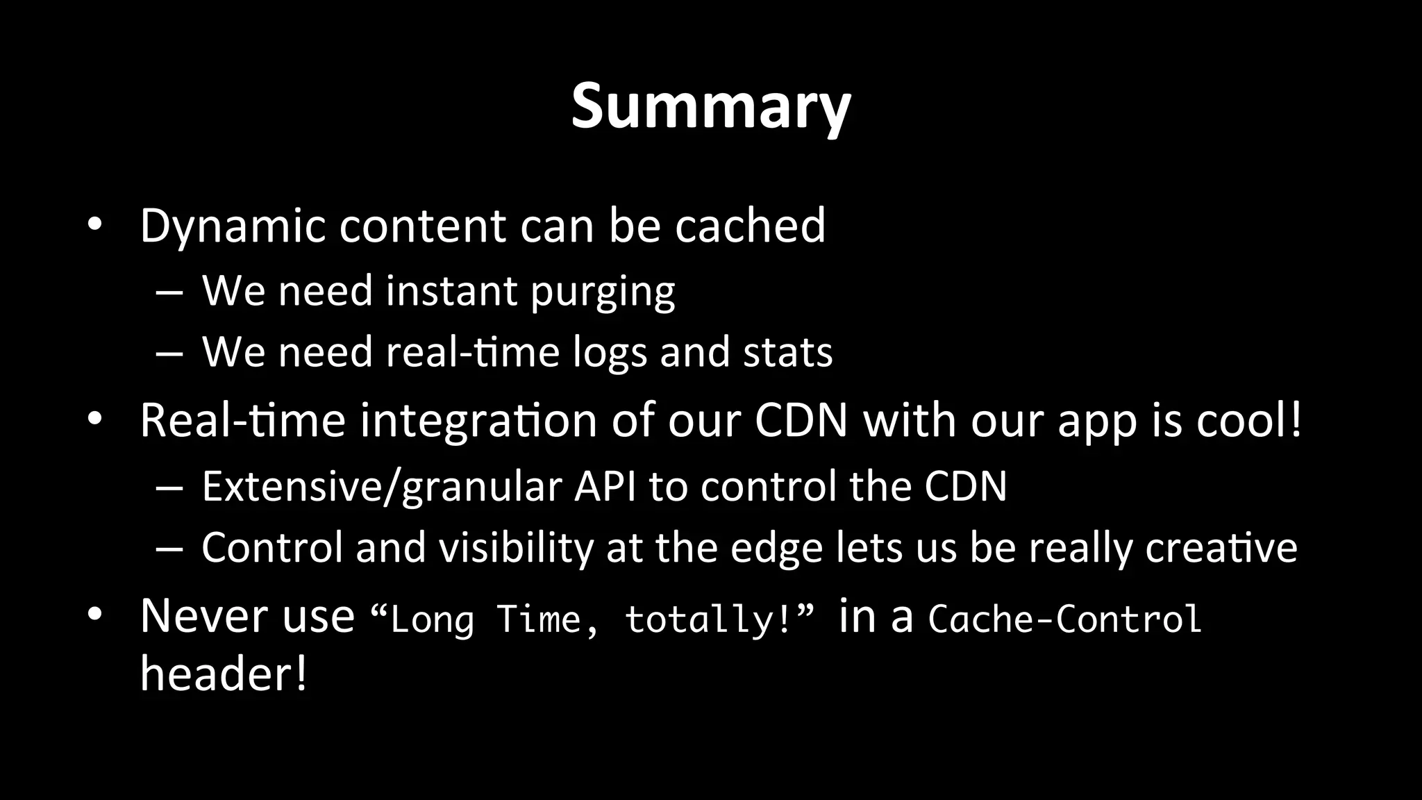 Summary	
  
•  Dynamic	
  content	
  can	
  be	
  cached	
  
–  We	
  need	
  instant	
  purging	
  
–  We	
  need	
  real-­‐+me	
  logs	
  and	
  stats	
  
•  Real-­‐+me	
  integra+on	
  of	
  our	
  CDN	
  with	
  our	
  app	
  is	
  cool!	
  
–  Extensive/granular	
  API	
  to	
  control	
  the	
  CDN	
  
–  Control	
  and	
  visibility	
  at	
  the	
  edge	
  lets	
  us	
  be	
  really	
  crea+ve	
  
•  Never	
  use	
  “Long Time, totally!” in	
  a	
  Cache-Control
header!	
  
	
  
 