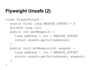 Flyweight Unsafe (2)
class PlayerAttack {
   static final long WEAPON_OFFSET = 8
   private long loc;
   public int getWeapon() {
     long address = loc + WEAPON_OFFSET
     return unsafe.getInt(address);
   }
   public void setWeapon(int weapon) {
     long address = loc + WEAPON_OFFSET
     return unsafe.getInt(address, weapon);
   }
}
 