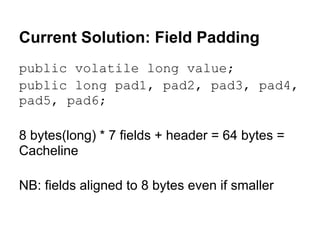 Current Solution: Field Padding
public volatile long value;
public long pad1, pad2, pad3, pad4,
pad5, pad6;

8 bytes(long) * 7 fields + header = 64 bytes =
Cacheline

NB: fields aligned to 8 bytes even if smaller
 