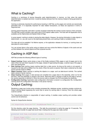 What is Caching?
Caching is a technique of storing frequently used data/information in memory, so that, when the same
data/information is needed next time, it could be directly retrieved from the memory instead of being generated by
the application.
Caching is extremely important for performance boosting in ASP.Net, as the pages and controls are dynamically
generated here. It is especially important for data related transactions, as these are expensive in terms of
response time.
Caching places frequently used data in quickly accessed media like the random access memory of the computer.
The ASP.Net runtime includes a key-value map of CLR objects called cache. This lives with the application and is
available via the HttpContext and System.Web.UI.Page.
In some respect, caching is similar to storing the state objects. However, the storing information in state objects is
deterministic, i.e., you can count on the data being stored there, and caching of data is nondeterministic.
The data will not be available if its lifetime expires, or the application releases its memory, or caching does not
take place for some reason.
You can access items in the cache using an indexer and may control the lifetime of objects in the cache and set
up links between the cached objects and their physical sources.
Caching in ASP.Net:
ASP.Net provides the following different types of caching:
 Output Caching: Output cache stores a copy of the finally rendered HTML pages or part of pages sent to the
client. When the next client requests for this page, instead of regenerating the page, a cached copy of the page is
sent, thus saving time.
 Data Caching: Data caching means caching data from a data source. As long as the cache is not expired, a
request for the data will be fulfilled from the cache. When the cache is expired, fresh data is obtained by the data
source and the cache is refilled.
 Object Caching: Object caching is caching the objects on a page, such as data-bound controls. The cached
data is stored in server memory.
 Class Caching: Web pages or web services are compiled into a page class in the assembly, when run for the
first time. Then the assembly is cached in the server. Next time when a request is made for the page or service,
the cached assembly is referred to. When the source code is changed, the CLR recompiles the assembly.
 Configuration Caching: Application wide configuration information is stored in a configuration file. Configuration
caching stores the configuration information in the server memory.
Output Caching:
Rendering a page may involve some complex processes like, database access, rendering complex controls etc.
Output caching allows bypassing the round trips to server by caching data in memory. Even the whole page
could be cached.
The OutputCache directive is responsible of output caching. It enables output caching and provides certain
control over its behaviour.
Syntax for OutputCache directive:
<%@ OutputCache Duration="15" VaryByParam="None" %>
Put this directive under the page directive . This tells the environment to cache the page for 15 seconds. The
following event handler for page load would help in testing that the page was really cached.
protected void Page_Load(object sender, EventArgs e)
{
Thread.Sleep(10000);
Response.Write("This page was generated and cache at:" +
 