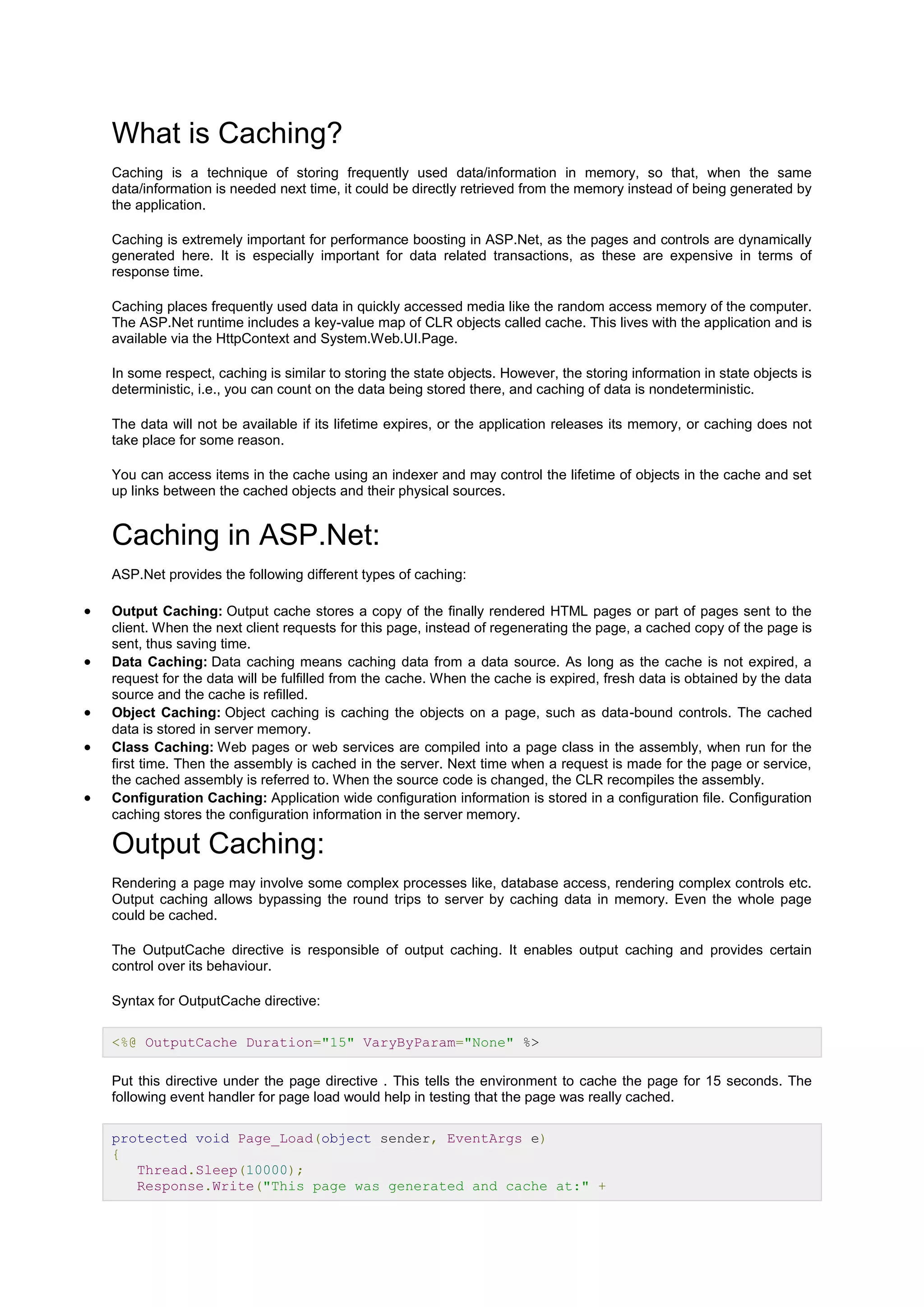What is Caching?
Caching is a technique of storing frequently used data/information in memory, so that, when the same
data/information is needed next time, it could be directly retrieved from the memory instead of being generated by
the application.
Caching is extremely important for performance boosting in ASP.Net, as the pages and controls are dynamically
generated here. It is especially important for data related transactions, as these are expensive in terms of
response time.
Caching places frequently used data in quickly accessed media like the random access memory of the computer.
The ASP.Net runtime includes a key-value map of CLR objects called cache. This lives with the application and is
available via the HttpContext and System.Web.UI.Page.
In some respect, caching is similar to storing the state objects. However, the storing information in state objects is
deterministic, i.e., you can count on the data being stored there, and caching of data is nondeterministic.
The data will not be available if its lifetime expires, or the application releases its memory, or caching does not
take place for some reason.
You can access items in the cache using an indexer and may control the lifetime of objects in the cache and set
up links between the cached objects and their physical sources.
Caching in ASP.Net:
ASP.Net provides the following different types of caching:
 Output Caching: Output cache stores a copy of the finally rendered HTML pages or part of pages sent to the
client. When the next client requests for this page, instead of regenerating the page, a cached copy of the page is
sent, thus saving time.
 Data Caching: Data caching means caching data from a data source. As long as the cache is not expired, a
request for the data will be fulfilled from the cache. When the cache is expired, fresh data is obtained by the data
source and the cache is refilled.
 Object Caching: Object caching is caching the objects on a page, such as data-bound controls. The cached
data is stored in server memory.
 Class Caching: Web pages or web services are compiled into a page class in the assembly, when run for the
first time. Then the assembly is cached in the server. Next time when a request is made for the page or service,
the cached assembly is referred to. When the source code is changed, the CLR recompiles the assembly.
 Configuration Caching: Application wide configuration information is stored in a configuration file. Configuration
caching stores the configuration information in the server memory.
Output Caching:
Rendering a page may involve some complex processes like, database access, rendering complex controls etc.
Output caching allows bypassing the round trips to server by caching data in memory. Even the whole page
could be cached.
The OutputCache directive is responsible of output caching. It enables output caching and provides certain
control over its behaviour.
Syntax for OutputCache directive:
<%@ OutputCache Duration="15" VaryByParam="None" %>
Put this directive under the page directive . This tells the environment to cache the page for 15 seconds. The
following event handler for page load would help in testing that the page was really cached.
protected void Page_Load(object sender, EventArgs e)
{
Thread.Sleep(10000);
Response.Write("This page was generated and cache at:" +
 