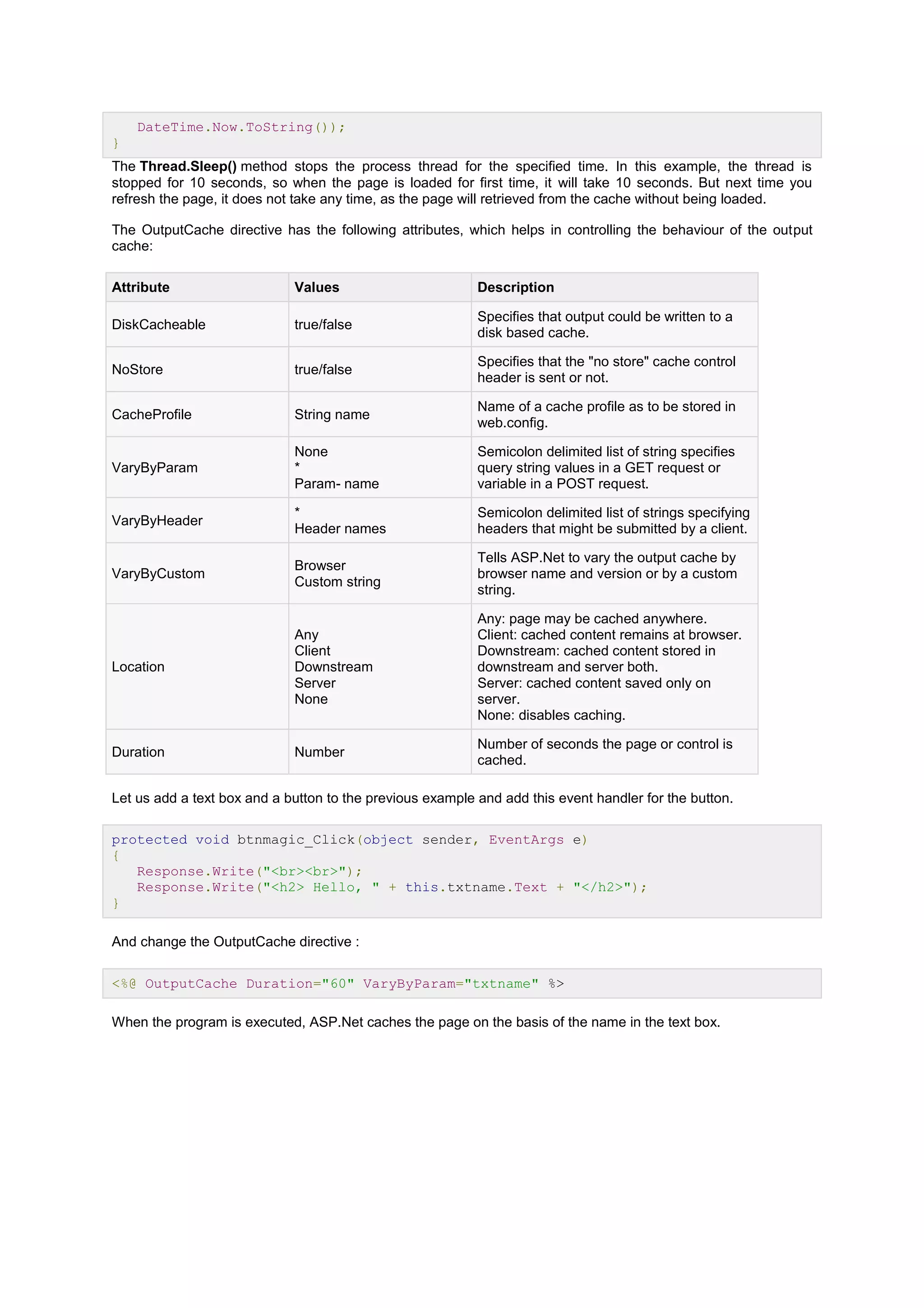 DateTime.Now.ToString());
}
The Thread.Sleep() method stops the process thread for the specified time. In this example, the thread is
stopped for 10 seconds, so when the page is loaded for first time, it will take 10 seconds. But next time you
refresh the page, it does not take any time, as the page will retrieved from the cache without being loaded.
The OutputCache directive has the following attributes, which helps in controlling the behaviour of the output
cache:
Attribute Values Description
DiskCacheable true/false
Specifies that output could be written to a
disk based cache.
NoStore true/false
Specifies that the "no store" cache control
header is sent or not.
CacheProfile String name
Name of a cache profile as to be stored in
web.config.
VaryByParam
None
*
Param- name
Semicolon delimited list of string specifies
query string values in a GET request or
variable in a POST request.
VaryByHeader
*
Header names
Semicolon delimited list of strings specifying
headers that might be submitted by a client.
VaryByCustom
Browser
Custom string
Tells ASP.Net to vary the output cache by
browser name and version or by a custom
string.
Location
Any
Client
Downstream
Server
None
Any: page may be cached anywhere.
Client: cached content remains at browser.
Downstream: cached content stored in
downstream and server both.
Server: cached content saved only on
server.
None: disables caching.
Duration Number
Number of seconds the page or control is
cached.
Let us add a text box and a button to the previous example and add this event handler for the button.
protected void btnmagic_Click(object sender, EventArgs e)
{
Response.Write("<br><br>");
Response.Write("<h2> Hello, " + this.txtname.Text + "</h2>");
}
And change the OutputCache directive :
<%@ OutputCache Duration="60" VaryByParam="txtname" %>
When the program is executed, ASP.Net caches the page on the basis of the name in the text box.
 