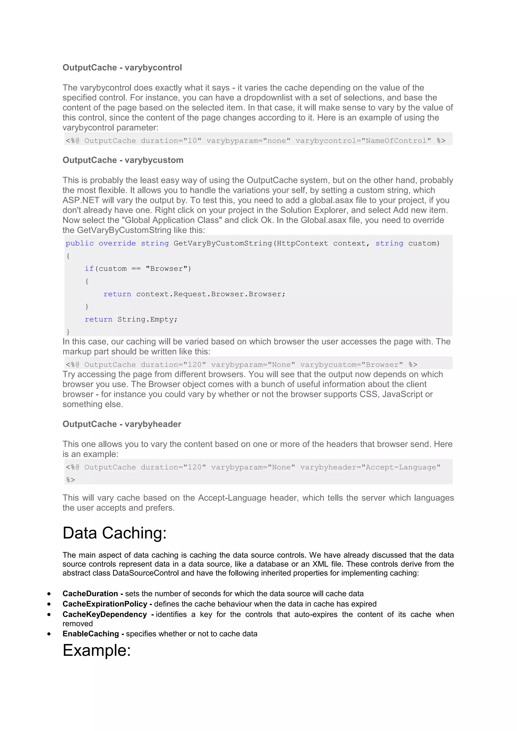 OutputCache - varybycontrol
The varybycontrol does exactly what it says - it varies the cache depending on the value of the
specified control. For instance, you can have a dropdownlist with a set of selections, and base the
content of the page based on the selected item. In that case, it will make sense to vary by the value of
this control, since the content of the page changes according to it. Here is an example of using the
varybycontrol parameter:
<%@ OutputCache duration="10" varybyparam="none" varybycontrol="NameOfControl" %>
OutputCache - varybycustom
This is probably the least easy way of using the OutputCache system, but on the other hand, probably
the most flexible. It allows you to handle the variations your self, by setting a custom string, which
ASP.NET will vary the output by. To test this, you need to add a global.asax file to your project, if you
don't already have one. Right click on your project in the Solution Explorer, and select Add new item.
Now select the "Global Application Class" and click Ok. In the Global.asax file, you need to override
the GetVaryByCustomString like this:
public override string GetVaryByCustomString(HttpContext context, string custom)
{
if(custom == "Browser")
{
return context.Request.Browser.Browser;
}
return String.Empty;
}
In this case, our caching will be varied based on which browser the user accesses the page with. The
markup part should be written like this:
<%@ OutputCache duration="120" varybyparam="None" varybycustom="Browser" %>
Try accessing the page from different browsers. You will see that the output now depends on which
browser you use. The Browser object comes with a bunch of useful information about the client
browser - for instance you could vary by whether or not the browser supports CSS, JavaScript or
something else.
OutputCache - varybyheader
This one allows you to vary the content based on one or more of the headers that browser send. Here
is an example:
<%@ OutputCache duration="120" varybyparam="None" varybyheader="Accept-Language"
%>
This will vary cache based on the Accept-Language header, which tells the server which languages
the user accepts and prefers.
Data Caching:
The main aspect of data caching is caching the data source controls. We have already discussed that the data
source controls represent data in a data source, like a database or an XML file. These controls derive from the
abstract class DataSourceControl and have the following inherited properties for implementing caching:
 CacheDuration - sets the number of seconds for which the data source will cache data
 CacheExpirationPolicy - defines the cache behaviour when the data in cache has expired
 CacheKeyDependency - identifies a key for the controls that auto-expires the content of its cache when
removed
 EnableCaching - specifies whether or not to cache data
Example:
 