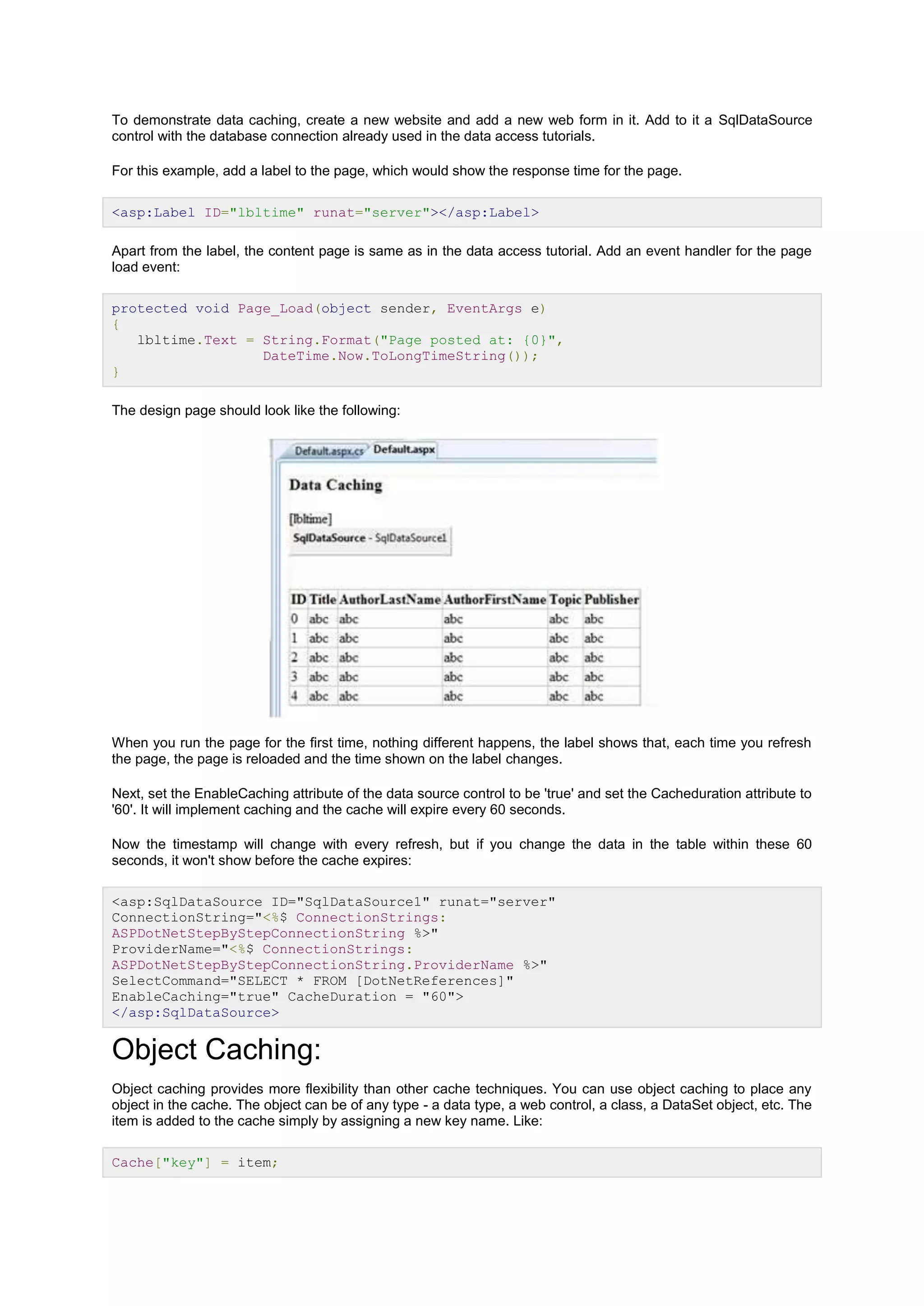 To demonstrate data caching, create a new website and add a new web form in it. Add to it a SqlDataSource
control with the database connection already used in the data access tutorials.
For this example, add a label to the page, which would show the response time for the page.
<asp:Label ID="lbltime" runat="server"></asp:Label>
Apart from the label, the content page is same as in the data access tutorial. Add an event handler for the page
load event:
protected void Page_Load(object sender, EventArgs e)
{
lbltime.Text = String.Format("Page posted at: {0}",
DateTime.Now.ToLongTimeString());
}
The design page should look like the following:
When you run the page for the first time, nothing different happens, the label shows that, each time you refresh
the page, the page is reloaded and the time shown on the label changes.
Next, set the EnableCaching attribute of the data source control to be 'true' and set the Cacheduration attribute to
'60'. It will implement caching and the cache will expire every 60 seconds.
Now the timestamp will change with every refresh, but if you change the data in the table within these 60
seconds, it won't show before the cache expires:
<asp:SqlDataSource ID="SqlDataSource1" runat="server"
ConnectionString="<%$ ConnectionStrings:
ASPDotNetStepByStepConnectionString %>"
ProviderName="<%$ ConnectionStrings:
ASPDotNetStepByStepConnectionString.ProviderName %>"
SelectCommand="SELECT * FROM [DotNetReferences]"
EnableCaching="true" CacheDuration = "60">
</asp:SqlDataSource>
Object Caching:
Object caching provides more flexibility than other cache techniques. You can use object caching to place any
object in the cache. The object can be of any type - a data type, a web control, a class, a DataSet object, etc. The
item is added to the cache simply by assigning a new key name. Like:
Cache["key"] = item;
 