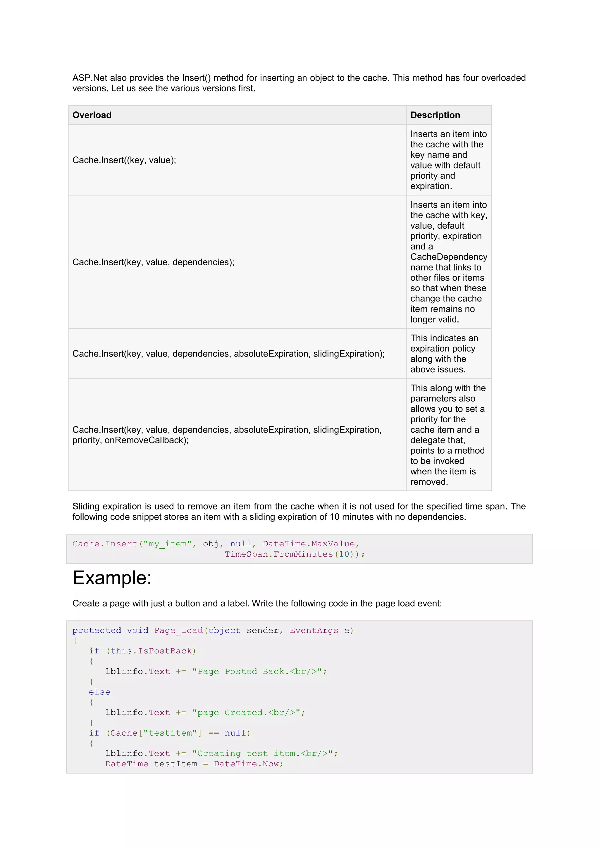ASP.Net also provides the Insert() method for inserting an object to the cache. This method has four overloaded
versions. Let us see the various versions first.
Overload Description
Cache.Insert((key, value);
Inserts an item into
the cache with the
key name and
value with default
priority and
expiration.
Cache.Insert(key, value, dependencies);
Inserts an item into
the cache with key,
value, default
priority, expiration
and a
CacheDependency
name that links to
other files or items
so that when these
change the cache
item remains no
longer valid.
Cache.Insert(key, value, dependencies, absoluteExpiration, slidingExpiration);
This indicates an
expiration policy
along with the
above issues.
Cache.Insert(key, value, dependencies, absoluteExpiration, slidingExpiration,
priority, onRemoveCallback);
This along with the
parameters also
allows you to set a
priority for the
cache item and a
delegate that,
points to a method
to be invoked
when the item is
removed.
Sliding expiration is used to remove an item from the cache when it is not used for the specified time span. The
following code snippet stores an item with a sliding expiration of 10 minutes with no dependencies.
Cache.Insert("my_item", obj, null, DateTime.MaxValue,
TimeSpan.FromMinutes(10));
Example:
Create a page with just a button and a label. Write the following code in the page load event:
protected void Page_Load(object sender, EventArgs e)
{
if (this.IsPostBack)
{
lblinfo.Text += "Page Posted Back.<br/>";
}
else
{
lblinfo.Text += "page Created.<br/>";
}
if (Cache["testitem"] == null)
{
lblinfo.Text += "Creating test item.<br/>";
DateTime testItem = DateTime.Now;
 