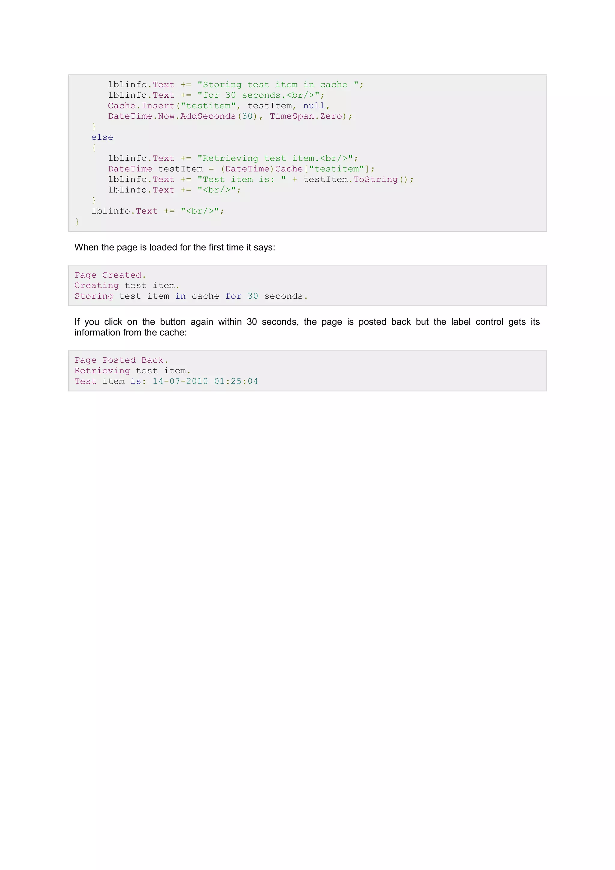 lblinfo.Text += "Storing test item in cache ";
lblinfo.Text += "for 30 seconds.<br/>";
Cache.Insert("testitem", testItem, null,
DateTime.Now.AddSeconds(30), TimeSpan.Zero);
}
else
{
lblinfo.Text += "Retrieving test item.<br/>";
DateTime testItem = (DateTime)Cache["testitem"];
lblinfo.Text += "Test item is: " + testItem.ToString();
lblinfo.Text += "<br/>";
}
lblinfo.Text += "<br/>";
}
When the page is loaded for the first time it says:
Page Created.
Creating test item.
Storing test item in cache for 30 seconds.
If you click on the button again within 30 seconds, the page is posted back but the label control gets its
information from the cache:
Page Posted Back.
Retrieving test item.
Test item is: 14-07-2010 01:25:04
 