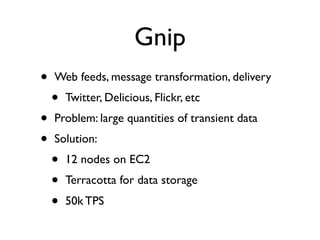 Gnip
•   Web feeds, message transformation, delivery
    •   Twitter, Delicious, Flickr, etc
•   Problem: large quantities of transient data
•   Solution:
    •   12 nodes on EC2
    •   Terracotta for data storage
    •   50k TPS
 