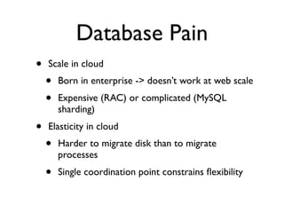 Database Pain
•   Scale in cloud
    •   Born in enterprise -> doesn’t work at web scale
    •   Expensive (RAC) or complicated (MySQL
        sharding)
•   Elasticity in cloud
    •   Harder to migrate disk than to migrate
        processes
    •   Single coordination point constrains ﬂexibility
 