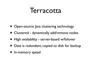 Terracotta

• Open-source Java clustering technology
• Clustered - dynamically add/remove nodes
• High availability - server-based w/failover
• Data is redundant, copied to disk for backup
• In-memory speed
 